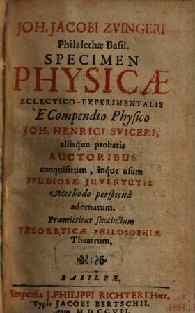 Joh. Jacobi Zvingeri Philalethae Basil. Specimen Physicae Eclectico-Experimentalis : E Compendio Physico Joh. Henrici Sviceri, aliisque probatis Auctoribus conquisitum, inque usum Studiosae Juventutis Methodo perspicua adornatum. Praemittitur succinctum Theoreticae Philosophiae Theatrum