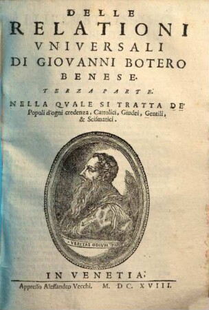 Le Relationi Vniversali Di Giovanni Botero Benese : Divise In Sette Parti. Alle quali vi sono aggiunte nuouamente i Capitani dell'istesso Auttore, con le Relationi di Spagna; del Stato della Chiesa, & di Sauoia ... Con le Figure, & due copiosissime Tauole. Inoltre vi s'aggiunge nell'vltimo un breue racconto di mostri, & Vsanze di quelle Indie, con le sue Figure al naturale d'Alessandro de Vecchi, 3. Parte ... Nella Qvale Si Tratta De' Popoli d'ogni credenza, Cattolici, Giudei, Gentili, & Scismatici