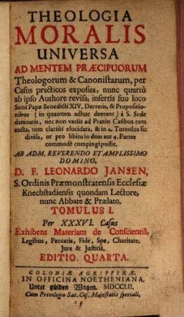 Theologia Moralis Universa Ad Mentem Præcipuorum Theologorum & Canonistarum, per Casus practicos exposita : nunc quarto ab ipso Authore revisa, insertis suo loco ; Ssmi Papæ Benedicti XIV. Decretis, & Propositionibus (in quantum adhuc deerant) à S. Sede damnatis, nec non variis ad Praxin Casibus tum aucta, tum clariùs elucidata, & in 3. Tomuos sic divisa, ut pro libitu in duas aut 4. Partes commodè compingi possit, 1. Per XXXVI. Casus Exhibens Materiam de Conscientiâ, Legibus, Peccatis, Fide, Spe, Charitate, Jure & Justitia