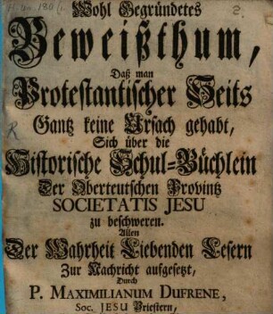 Wohl Gegründetes Beweißthum, Daß man Protestantischer Seits Gantz keine Ursach gehabt, Sich über die Historische Schul-Büchlein Der Oberteutschen Provintz Societatis Jesu zu beschweren : Allen Der Wahrheit Liebenden Lesern Zur Nachricht aufgesetzt