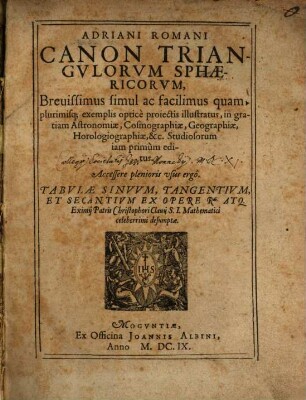 Adriani Romani Canon Triangvlorvm Sphæricorvm : Breuissimus simul ac facilimus quamplurimisq[ue] exemplis optice proiectis illustratus, in gratiam Astronomiæ, Cosmographiæ, Geographiæ, Horologiographiæ, &c. Studiosorum iam primum editus