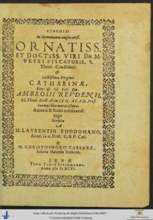 EUPHĒMIAI in Hymenaeum auspicatiß. ORNATISS. ET DOCTISS. VIRI Dn. M. PETRI PISCATORIS, S. Theol. Candidatis et Lectißimae Virginis CATHARINAE, Rev. et Cl. Viri Dn. AMBROSII REVDENII, SS. Theol. Doct. et in IEN. ACAD Prof. eximij, filiae moratissimae; Amoris & studii testificandi ergò Scriptae A M. LAVRENTIO RHODOMANO, Acad. Ien. Prof. P. & P. Caes. & M. CHRISTOPHORO CAESARE. Scholae Halensis Rectore