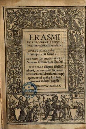 Erasmi Roterodami Responsio ad annotat[i]o[n]es Eduardi Lei. Apologia Eras. de In principio erat sermo. Edvardi Lei annotationes in Nouum Testame[n]tum Erasmi. Epistolae aliquot illustriu[m] uiroru[m], Lei temeraria[m] loquacitatem tractantuu[m] detestantium[que] quorum cui quis[que] scripserit, proxima indicat pagella, [1]. Erasmi Roterodami Responsio ad annotat[i]o[n]es Eduardi Lei