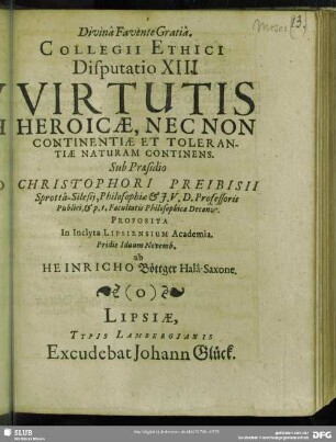 Collegii Ethici Disputatio XIII. Virtutis Heroicae, Nec Non Continentiae Et Tolerantiae Naturam Continens : Proposita ... ab Heinricho Böttger Halâ-Saxone