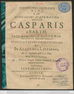 Honoribus Supremis Viri P.M. Nobilissimi Atque Maxime Strenui Casparis a Barth, Sacr. Rom. Imper. Equitis Tornearii Et Huius Seculi Herois Literarii Eminentissimi, Qui In Academia Lipsiensi, die 17. Septemb. post h. 1. Mat. Pie Defunctus die 1. Octobris Templo Paulino ibidem & perpetuae memoriae inserendus, Consecrabant Fautores Et Amici