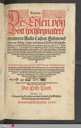1: Epistolar : Des Edlen von Gott hochbegnadete[n] theuwren Man[n]s Caspar Schwenckfeldts von Ossing/ ... Lehrhaffte Missiuen Oder Sendbrieff/ die er in zeit seines Lebens/ vom XXV.Jare an biß auff das LV. ... geschrieben ... Mit fleiß vnd aller trewe/ durch die Mittbekenner/ vnd Liebhaber der glorien vnd warheit Jesu Christi auß den Protocollen/ oder nachverlaßnen abgeschriebnen Epistolaren vnd Büchern auffrichtig zůsamen getragen ... Sampt einem Dreifachen nutzlichem Register/ vnnd Sum[m]arischem kurtzen innhalt aller vnd jederer Brieffe