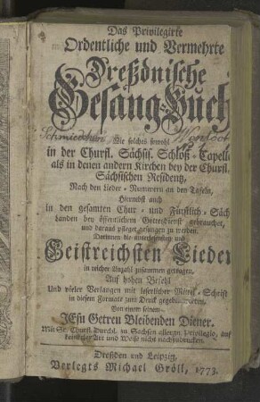 Das Privilegirte Ordentliche und Vermehrte Dreßdnische Gesang-Buch, Wie solches so wohl In der Churfürstl. Sächs. Schloß-Capelle, als in denen andern Kirchen bey der Churfl. Sächsischen Residenz, nach denen Lieder-Numern an denen Tafeln, hiernebst auch in denen gesamten Chur- und Fürstlich-Sächs. Landen bey öffentlichem Gottesdienst gebrauchet, und daraus pfleget gesungen zu werden, Darinnen die auserlesensten und Geistreichsten Lieder in reicher Anzahl zusammen getragen ...
