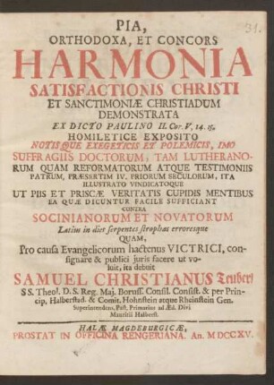 Pia, Orthodoxa, Et Concors Harmonia Satisfactionis Christi Et Sanctimoniæ Christiadum Demonstrata Ex Dicto Paulino II. Cor. V. 14. 15. Homiletice Exposito Notis Que Exegeticis Et Polemicis, Imo Suffragiis Doctorum, Tam Lutheranorum Quam Reformatorum Atque Testimoniis Patrum, Præsertim IV. Priorum Seculorum, Ita Illustrato Vindicatoque Ut Piis Et Priscæ Veritatis Cupidis Mentibus Ea Quæ Dicuntur Facile Sufficiant Contra Socinianorum Et Novatorum Latius in dies serpentes strophas erroresque
