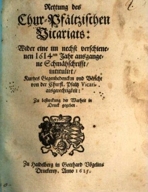 Rettung des Chur-Pfältzischen Vicariats : Wider eine im nechst verschienenen 1614ten Jahr ausgangene Schmähschrifft, intitulirt, Kurtzes Gegenbedencken und Bericht von der Churfl. Pfaltz Vicariatsgerechtigkeit ...