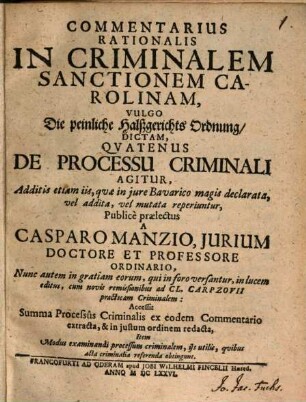 Commentarius Rationalis In Criminalem Sanctionem Carolinam, Vulgo Die peinliche Halßgerichts Ordnung, Dictam, Quatenus De Processu Criminali Agitur : Additis etiam iis, quae in iure Bavarico magis declarata, vel addita, vel mutata reperiuntur ... Accessit Summa Processus Criminalis ex eodem Commentario extracta, & in iustum ordinem redacta, Item Modus examinandi processum criminalem, iis utilis, quibus acta criminalia referenda obtingunt
