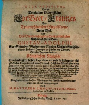 Dreyfacher Schwedischer LorBeer Krantz vnd Triumphirende Sieges Krohne von Des Durchläuchtigsten Großmächt. Fürsten vnd Herrn Gustavi Adolphi ... Großmächtigen Heldenthaten, glücklichen expeditionen, vnd ... glorwürdigsten Victorien, geflochte[n] vnd zugerichtet : [Aus war- und glaubhafften Historien, Vrkunden vnd Berichten mit sonderm Fleiß trewlich zusammen bracht], 2. Josua Redivivus, Das ist, Dreyfachen Schwedischen LorBeer-Krantzes Vnd Triumphirender SiegsKrone Ander Theil : Von ... Gustav-Adolphi ... Königlichen Majestät Glorwirdigisten hohen Expeditionen ... von anfang des 1630. Jahres ... biß an die vor Leipzig ergangene ... Feldschlacht, vnd ... Victori, gethan vnd verrichtet