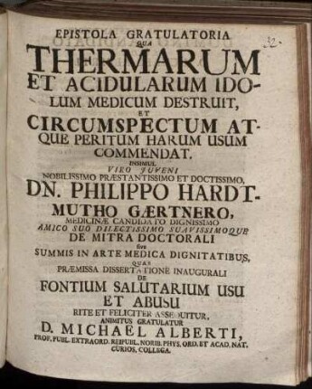 Epistola Gratulatoria Qua Thermarum Et Acidularum Idolum Medicum Destruit, Et Circumspectum Atque Peritum Harum Usum Commendat ... Insimul ... Philippo Hardtmutho Gærtnero, Medicinæ Candidato ... Quas Præmissa Dissertatione Inaugurali Fontium Salutarium Usu Et Abusu ... Gratulatur D. Michael Alberti Prof. Publ. Extraord. ...