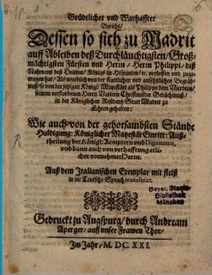 Grüdtlicher [!] vnd Warhaffter Bericht, Dessen so sich zu Madrit auff Ableiben deß Durchläuchtigsten, Großmächtigsten Fürsten vnd Herrn, Herrn Philippi, diß Nahmens deß Dritten, Königs in Hispanien, [et]c. verloffen vnd zugetragen hat : Als nemblich von der stattlichen vnd ansehnlichen Begräbnuß, so von der jetzigen Königl: Mayestätt als Philippo dem Vierdten, seinem verstorbenen Herrn Vattern Christmilder Gedächtnuß, in der Königlichen Residentz Statt Madrit zu Ehren gehalten ... ; Auß dem Italianischen Exemplar mit fleiß in die Teutsche Sprach transferirt