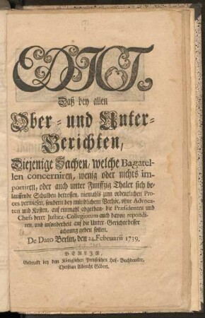 Edict, Daß bey allen Ober- Und Unter-Gerichten Diejenige Sachen, Welche Bagatellen concerniren, wenig oder nichts importiren, oder auch unter Funffzig Thaler sich belauffende Schulden betreffen, niemahls zum ordentlichen Process verwiesen, sondern bey mündlichem Verhör, ohne Advocaten und Kosten, auf einmahl abgethan, die Præsidenten und Chefs derer Justitz-Collegiorum auch davon repondiren, und insonderheit auf die Unter-Gerichte besser achtung geben sollen