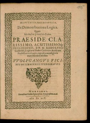 DISPVTATIO PHILOSOPHICA,|| De Demonstratione Logica.|| Quam || ... PRAESIDE ... || DN. M. RODOLPHO || Goclenio, Logicae in Illustri Cattorum Academia || Professore ordinario, ingenii acuendi gratia || examinandam exhibet || VVOLFGANGVS FICI-||NVS BVTZBACENSIS VVEDDERAVIVS.||