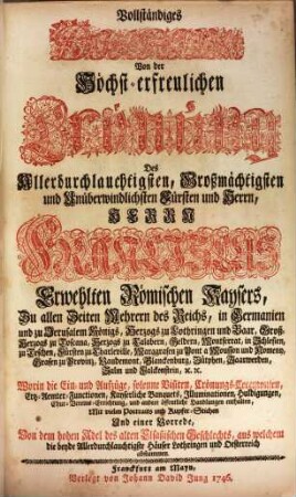 Vollständiges Diarium Von der Höchst-erfreulichen Crönung Des Allerdurchlauchtigsten, Großmächtigsten und Unüberwindlichsten Fürsten und Herrn, Herrn Franciscus, Erwehlten Römischen Kaysers ... : Worin die Ein- und Aufzüge, solenne Visiten, Crönungs-Ceremonien, Ertz-Aemter-Functionen, Kayserliche Banquets, Illuminationen, Huldigungen, Chur-Vereins-Errichtung, und andere öffentliche Handlungen enthalten, Mit ... einer Vorrede, Von dem hohen Adel des alten Elsaßischen Geschlechts, aus welchem die beyde Allerdurchlauchtigste Häuser Lothringen und Oesterreich abstammen