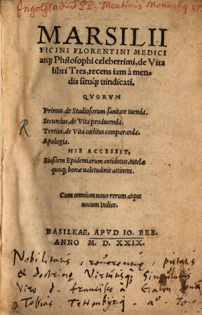 Marsilii Ficini Florentini Medici atq[ue] Philosophi celeberrimi, de Vita libri Tres : recens iam à mendis situq[ue] uindicati. Qvorvm Primus, de Studiosorum sanitate tuenda. Secundus, de Vita producenda. Tertius, de Vita cœlitus comparanda. Apologia. His Accessit, Eiusdem Epidemiarum antidotus, tutelæ quoq[ue] bonæ ualetudinis attinens. Cum omnium nouo rerum atque uocum Indice
