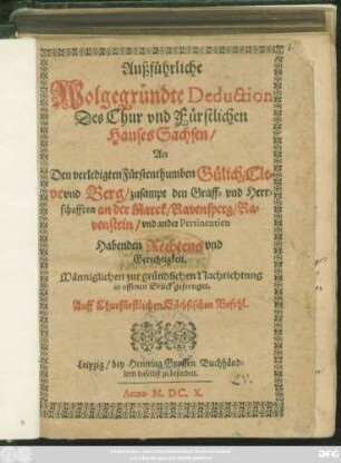 Außführliche Wolgegründte Deduction Des Chur und Fürstlichen Hauses Sachsen/ An Den verledigten Fürstenthumben Gülich/ Cleve und Berg/ zusampt den Graff- und Herrschafften an der Marck/ Ravensperg/ Ravenstein/ und ander Pertinentien Habenden Rechtens und Gerechtigkeit : Männiglichen zur gründlichen Nachrichtung in offenen Druck gefertiget