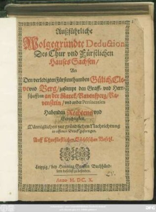 Außführliche Wolgegründte Deduction Des Chur und Fürstlichen Hauses Sachsen/ An Den verledigten Fürstenthumben Gülich/ Cleve und Berg/ zusampt den Graff- und Herrschafften an der Marck/ Ravensperg/ Ravenstein/ und ander Pertinentien Habenden Rechtens und Gerechtigkeit : Männiglichen zur gründlichen Nachrichtung in offenen Druck gefertiget