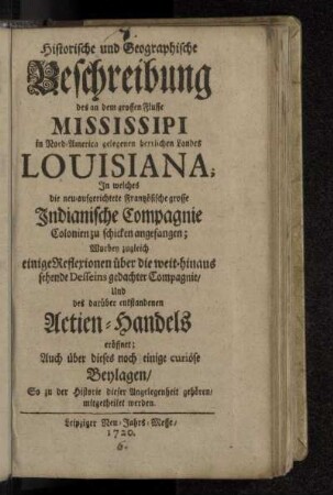 Historische und Geographische Beschreibung des an dem grossen Flusse Mississipi in Nord-America gelegenen herrlichen Landes Louisiana : In welches die neu-aufgerichtete Frantzösische grosse Indianische Compagnie Colonien zu schicken angefangen : Worbey zugleich einige Reflexionen über die weit-hinaus sehende Desseins gedachter Compagnie/ Und des darüber entstandenen Actien-Handels eröffnet; Auch über dieses noch einige curiöse Beylagen/ So zu der Historie dieser Angelegenheit gehören/ mitgetheilet werden