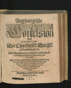 Augspurgische Confession Auff Gnädigsten Befehl Der Churfürstl: Durchl: zu Brandenburgk/ etc. Auß unterschiedenen Exemplarn nachgedruckt/ unnd gantz von Wort zu Wort neben einander gesetzt : Allen denen zu gründlichem Bericht unnd Beweiß/ so da gerne wissen wolten/ Worinnen die so hoch auffgemutzte offt angezogene Ungleichheit und der deßhalben zwischen den Evangelischen Ständen zu zeiten erregte unnd doch wenig begründete Streit eigentlich bestehe