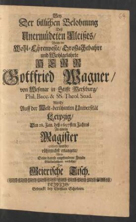 Bey Der billichen Belohnung Deß Unermüdeten Fleißes/ Welche der ... Herr Gottfried Wagner/ von Weßmar in Stifft Merseburg/ Phil. Bacc. & Theol. Stud. Als Er Auff der Welt-berühmten Universität Leipzig/ Den 28. Jan. deß 1697sten Jahres Zu einem Magister creiret wurde/ rühmlichst erlangete
