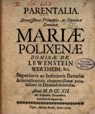 Parentalia. Serenissimæ Principis, ac Dominæ Dominæ Mariæ Polixenæ Dominæ De Lewenstein Wertheim, [et]c. Superioris ac Inferioris Bavariæ Administraticis clementissimæ pientissime in Domino defunctæ : Anno M.D.CC.XII. Ad Kalendas Novembris