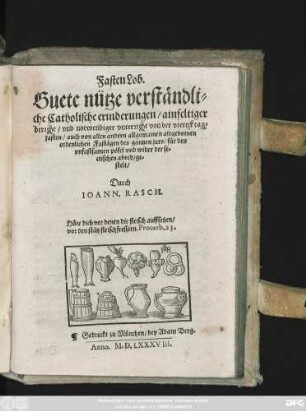 Fasten Lob.|| Guete nütze verständli=||che Catholische erinderungen/ ainfeltiger || bericht/ vnd notwendiger vnterricht von der viertzk tag=||fasten/ auch von allen andern allgemainen altgebotnen || ordenlichen Fastägen des gantzen jars/ für den || vnfastsamen pöfel vnd wider der se=||ctischen abred/ ge=||stelt/|| Durch || IOANN. RASCH.|| ... ||