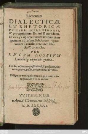 Erotemata || DIALECTICAE || ET RHETORICAE || PHILIPPI MELANTHONIS,|| & praeceptionum Erasmi Roterodami,|| de vtra#[que] Copia verborum & rerum ... || sele=|cta & contracta,|| PER || LVCAM LOSSIVM || Lunaeburg. ediscendi gratia.|| ... Diligenter nunc postrema ab ipso autore re=||cognitus, & vtiliter auctus.||