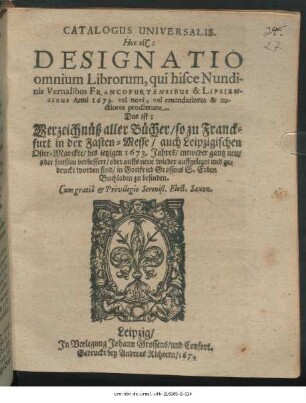 Catalogus Universalis. Hoc est: Designatio omnium Librorum, qui hisce Nundinis Vernalibus Francofurtensibus & Lipsiensibus Anni 1673. vel novi, vel emendatiores & auctiores prodierunt. Das ist: Verzeichnüß aller Bücher/ so zu Franckfurt in der Fasten-Messe/ auch Leipzigischen Oster-Marckte/ des jetzigen 1673. Jahres/ entweder gantz neu/ oder sonsten verbessert/ oder auffs neue wieder auffgeleget und gedruckt worden sind/ in Gottfried Grossens S. Erben Buchladen zu befinden