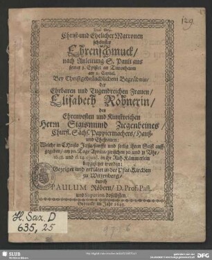 Christ- und Ehelicher Matronen schönster Ehrenschmuck, nach Anleitung S. Pauli aus seiner 1. Epistel an Timotheum am 2. Capitel. Bey Christgebräuchlichem Begräbnis, der Ehrbaren und Tugendreichen Frauen, Elisabeth Röhnerin, des Ehrenvesten und Kunstreichen Herrn Sigismund Ziegenbeines, Churfl. Sächs. Papiermachers, Hauß- und Ehefrauen: Welche in CHristo, sanfft und seelig ihren Geist auffgegeben, am 10. Tage Aprilis, zwischen 10 und 11 Uhr, 148. und d. 14 ejusd. in ihr Ruh-Kämmerlein beygesetzet worden