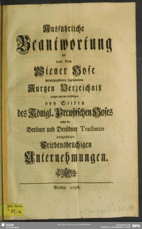 Ausführliche Beantwortung der von dem Wiener Hofe herausgegebenen sogenannten Kurtzen Verzeichniß einiger aus den vielfältigen von Seiten des Königl. Preußischen Hofes wider die Berliner und Dreßdner Tractaten ausgeübten Friedensbrüchigen Unternehmungen