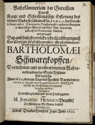 Ruhekämmerlein der Gerechten Das ist Kurtze und Schrifftmässige Erklerung des schönen Macht-sprüchleins Esai. 57. v. 1. 2. der Gerechte kompt umb [et]c. Darinnen der Prophet weiset/ wohin die Gerechten in ihrem seligen Abscheid auß dieser Welt/ so wol dem Leibe alß der Seelen nach/ kommen und gelangen : Bey ansehnlicher volckreicher Leichbegengniß Des Weyland WollEhrnvesten/ Großachtbahren/ Wollweisen und Wollgelahrten Herrn Bartholomaei Schwartzkopffen/ Vornehmen und wollverdienten Rahtsverwandten der Stadt Wißmar Alß derselbe Anno 1652. eben am Tage des Apostels Bartholomaei/ oder den 24. Augusti/ in der Hauptkirchen zu St. Marien daselbst mit Christüblichen Ceremonien beygesetzet worden/ Auff begehren Damahls gehalten und itzo in Truck gegeben