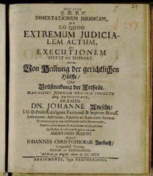 Dissertationem Iuridicam, De Eo Quod Extremum Iudicialem Actum, Seu Executionem Sistit Et Differt. Germ. Von Hem[m]ung der gerichtlichen Hülffe/ Oder Vollstreckung der Urtheile. Magnifici Ictorum Ordinis Indultu Atq[ue] Autoritate, Praeside Dn. Johanne Amseln/ I.U.D. Profess. designat. Extraord. & Suprem. Boruss. Iudiciorum Advocato, Fautore ac studiorum suorum Promotore perpetuo observantiae cultu devenerando, Publicae placidaeque Eruditorum Disquisitioni In Illustris Academiae Regiomontanae Auditorio Maiori subiicit Johannes Christophorus Aurbach/ Longosaliss. Thuring. Autor Et Respondens Ad diem 30. August. Anno MDCXCVI.