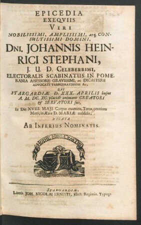 Epicedia Exequiis Viri Nobilissimi, Amplissimi, Atq[ue] Consultissimi Domini, Dni. Johannis Heinrici Stephani, I.U.D. Celeberrimi, Electoralis Scabinatus In Pomerania Assessoris Gravissimi, Ac Dicasterii Advocati Famigeratissimi, &c. : Qui Stargardiae D. XXX. Aprilis huius A. M.DC.XC. placide animam Creatori & Servatori suo, Et Die XVIII. Maii Corpus examine, Terrae, omnium Matri, in Aede D. Mariae reddidit, Dicata Ab Inferius Nominatis