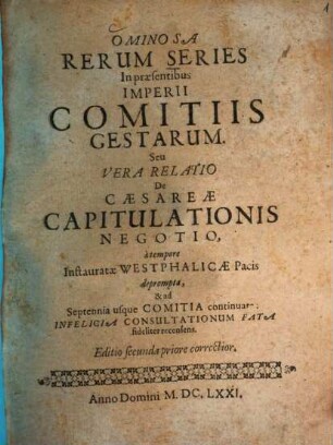 Ominosa Rerum Series In præsentibus Imperii Comitiis Gestarum. Seu Vera Relatio De Cæsareæ Capitulationis Negotio : à tempore Instauratæ Westphalicæ Pacis deprompta, & ad Septennia usque Comitia continuata : Infelicia Consultationum Fata fideliter recensens