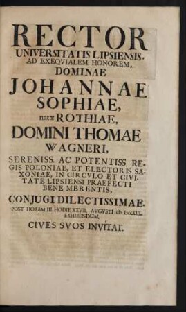 Rector Universitatis Lipsiensis Ad Exequialem Honorem Johannae Sophiae, natae Rothiae, Domini Thomae Wagneri ... In Circulo Et Civitate Lipsiensi Praefecti Bene Merentis, Coniugi Dilectissimae ... XXVII. Augusti MDCCXIII, Exhibendum ... Invitat