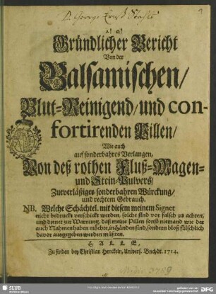 Gründlicher Bericht Von der Balsamischen, Blut-Reinigend, und confortirenden Pillen, Wie auch auf sonderbahres Verlangen, Von deß rothen Fluß- Magen- und Stein-Pulvers, Zueverläßiger sonderbahren Würckung, und rechtem Gebrauch : NB. Welche Schächtel. mit diesem meinem Signet nicht bedruckt verschickt werden, solche sind vor falsch zu achten ...