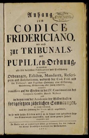 Anhang zum Codice Fridericiano, wie auch zur Tribunals- und Pupillen-Ordnung : in welchem alle seit derselben Publication und Einführung ergangene Ordnungen, Edicten, Mandaten, Rescripten und Resolutionen, wodurch der Cod. Frid. und die Tribunal- und Pupillen-Ordnung eine Erklärung, Abänderung, Erläuterung oder Zusatz erhalten, entweder remissive auf die Stellen in der IV. Continuation des Corporis Constit. March. Myliani und in denen von der Academie der Wissenschaften fortgesetzten jährlichen Sammlungen, wo solche befindlich, nach der Ordnung der Tituln und §§. angeführet, oder in so weit solche Edicten und s. w. in keiner von gedachten beyden Sammlungen anzutreffen, nach ihrem gantzen Inhalt eingerücket sind