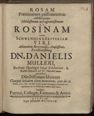 Rosam Foeminarum piissimarum ac castissimarum Nobilissimam ac fragrantissimam h. e. Rosinam natam Schwendendörfferiam ... Dn. Danielis Mulleri, Doctoris Theologiae longe Celeberrimi ... Uxorem Cum post lethalem illum marcorem, quo die 19. Octob. A. aer. Chr. M.DC.LXX. anima ad Superos evolante, corripiebatur, d. 26. Octob. suo tumulo inferretur, lugebant Patroni, Collegae, Fautores & Amici