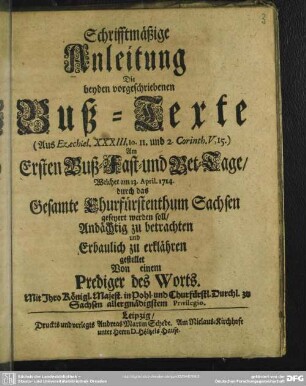 Schrifftmäßige Anleitung Die beyden vorgeschriebenen Buß-Texte (Aus Ezechiel. XXXIII, 10. 11. und 2. Corinth. V,15.) Ersten Buß- Fast- und Bet-Tage, Welcher am 13. April. 1714. durch das Gesamte Churfürstenthum Sachsen gefeyert werden soll, Andächtig zu betrachten und Erbaulich zu erklähren