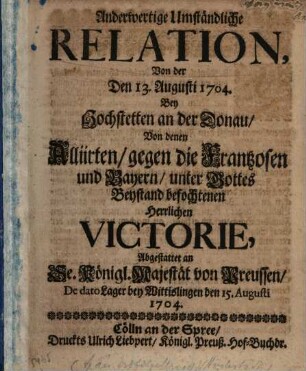 Anderwertige Umständliche Relation, Von der Den 13. Augusti 1704. Bey Hochstetten an der Donau, Von denen Alliierten, gegen die Frantzosen und Bayern, ... befochtenen ... Victorie : Abgestattet an Se. Königl. Majestät von Preussen, De dato Lager bey Wittislingen den 15. Augusti 1704