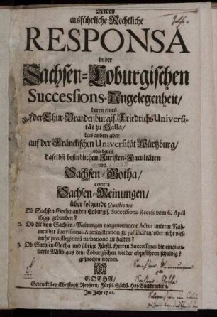 Zwey ausführliche Rechtliche Responsa in der Sachsen-Coburgischen Successions-Angelegenheit, deren eines auf der Chur-Brandenburgis. FriedrichsUniversität zu Halla, das andere aber auf der Fränckischen Universität Würtzburg, von denen daselbst befindlichen Juristen-Facultäten pro Sachsen-Gotha, contra Sachsen-Meinungen, über folgende Quæstiones Ob Sachsen-Gotha an den Coburgis. Successions-Recess vom 6. April 1699. gebunden? ; 2. Ob die von Sachsen-Meinungen vorgenommene Actus unterm Nahmen der Provisional-Administration zu justificiren, oder nicht vielmehr pro illegitima turbatione zu halten? ; 3. Ob Sachsen-Gotha und übrige Fürstl. Herren Successores die einquartierte Militz aus dem Coburgischen wieder abzuführen schuldig? gesprochen worden