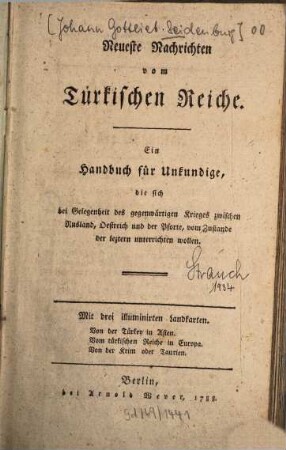 Neueste Nachrichten vom Türkischen Reiche : Ein Handbuch für Unkundige, d. sich bei Gelegenheit d. gegenwärtigen Krieges zwischen Rusland, Oestreich u. d. Pforte, vom Zustande d. leztern unterrichten wollen ; Mit 3 illuminirten Landkt.: Von der Türkey in Asien. Vom türk. Reiche in Europa. Von d. Krim oder Taurien