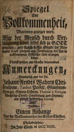 Spiegel Der Vollkommenheit, Worinnen gezeiget wird, Wie der Mensch durch Verläugnung seiner selbst sich zu Gott wenden, und durch dessen Gnade die Reinigkeit seines Hertzens und Vereinigung mit ihm in vollkommener Göttlicher Liebe erlangen könne : Nebst vielen zur Sache dienenden Anmerckungen, Sonderlich auch des seel. Johann Arndts Wahren Christenthum, Tauleri Postill, Glaubens-Spiegel, Sitten-Lehren, Thomae a Kempis Nachfolge Christi, Handleitung zum Himmel, und andern geistreichen Autoren mehr: Ingleichen Einem Anhange Von der Vollkommenheit der Ersten Christen