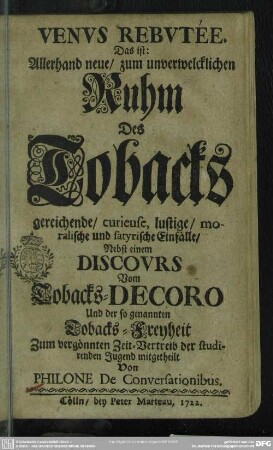 Venus Rebutée Das ist: Allerhand neue, zum unverwelcklichen Ruhm des Tobacks gereichende, curieuse, lustige, moralische und satyrische Einfälle : Nebst einem Discours Vom Tobacks-Decoro Und der so genannten Tobacks-Freyheit Zum vergönnten Zeit-Vertreib der studirenden Jugend