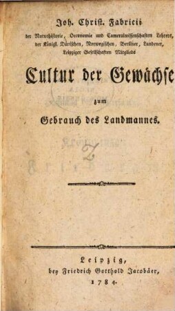 Joh. Christ. Fabricii der Naturhistorie, Oeconomie und Cameralwissenschaften Lehrers der Königl. Dänischen, Norwegischen, Berliner, Lundener, Leipziger Gesellschaften Mitglieds Cultur der Gewächse zum Gebrauch des Landmannes
