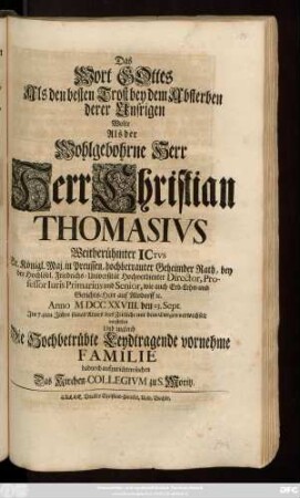 Das Wort Gottes Als den besten Trost bey dem Absterben derer Unsrigen Wolte Als der Wohlgebohrne Herr Herr Christian Thomasivs Weitberühmter Ictvs Sr. Königl. Maj. in Preussen, hochbetrauter Geheimter Rath, bey der Hochlöblichen Friedrichs-Universität Hochverdienter Director, Professor Iuris Primarius und Senior, wie auch Erb- Lehn- und Gerichts-Herr auf Alsdorff [et]c. Anno MDCCXXVIII. den 23. Sept. Jm 74ten Jahre seines Alters das Zeitliche mit dem Ewigen verwechselt vorstellen Und zugleich Die Hochbetrübte Leydtragende vornehme Familie dadurch aufzurichten suchen Das Kirchen-Collegium zu S. Moritz