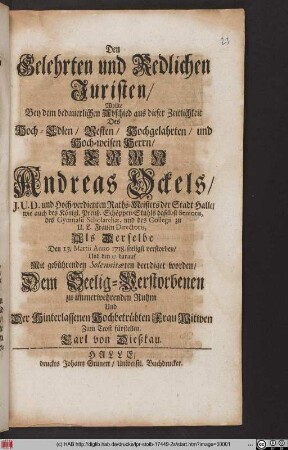 Den Gelehrten und Redlichen Juristen/ Wollte Bey dem bedauerlichen Abschied aus dieser Zeitlichkeit Des ... Herrn Andreas Ockels/ J. U. D. und Hoch-verdienten Raths-Meisters der Stadt Halle ... Als Derselbe Den 13. Martii Anno 1718. seeligst verstorben/ Und den 17. darauf Mit gebührenden Solennitæten beerdiget worden/ Dem Seelig-Verstorbenen zu immerwehrenden Ruhm Und Der Hinterlassenen Hochbetrübten Frau Witwen Zum Trost fürstellen