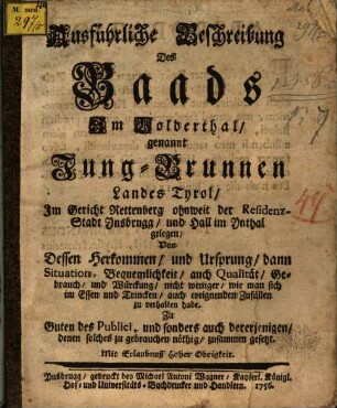 Ausführliche Beschreibung Des Baads Im Volderthal, genannt Jung-Brunnen Landes Tyrol, Im Gericht Rettenberg ohnweit der Residenz-Stadt Insbrugg, und Hall im Inthal gelegen : Von Dessen Herkommen, und Ursprung, dann Situation- Bequemlichkeit, auch Qualität, Gebrauch, und Würckung, nicht weniger, wie man sich im Essen und Trincken, auch ereignenden Zufällen zu verhalten habe